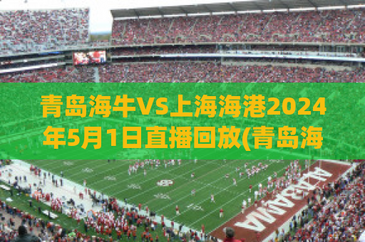 青岛海牛VS上海海港2024年5月1日直播回放(青岛海牛vs中国u20)
